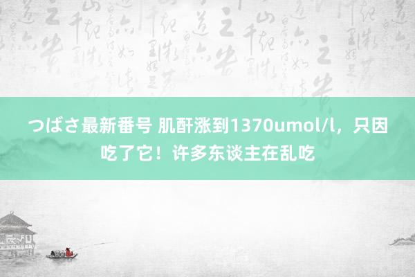 つばさ最新番号 肌酐涨到1370umol/l，只因吃了它！许多东谈主在乱吃