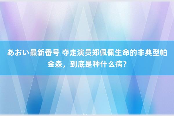 あおい最新番号 夺走演员郑佩佩生命的非典型帕金森，到底是种什么病？