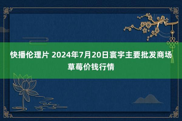 快播伦理片 2024年7月20日寰宇主要批发商场草莓价钱行情