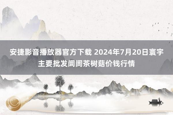 安捷影音播放器官方下载 2024年7月20日寰宇主要批发阛阓茶树菇价钱行情