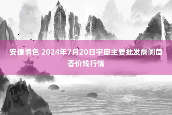 安捷情色 2024年7月20日宇宙主要批发阛阓茴香价钱行情