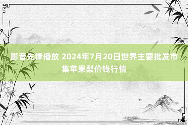 影音先锋播放 2024年7月20日世界主要批发市集苹果梨价钱行情