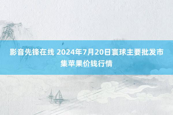 影音先锋在线 2024年7月20日寰球主要批发市集苹果价钱行情