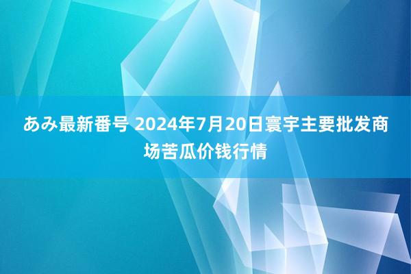 あみ最新番号 2024年7月20日寰宇主要批发商场苦瓜价钱行情