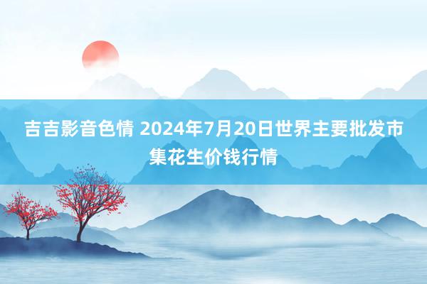 吉吉影音色情 2024年7月20日世界主要批发市集花生价钱行情