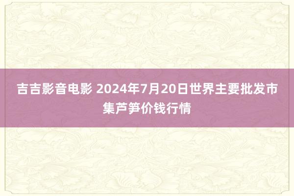 吉吉影音电影 2024年7月20日世界主要批发市集芦笋价钱行情