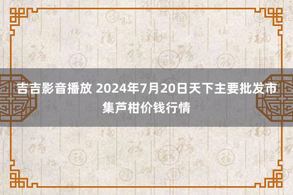 吉吉影音播放 2024年7月20日天下主要批发市集芦柑价钱行情