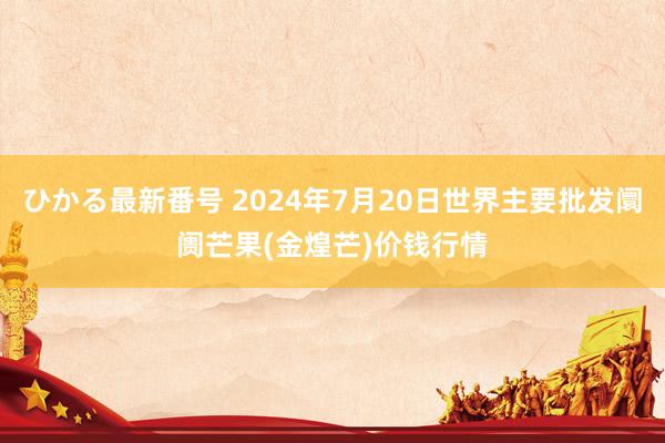 ひかる最新番号 2024年7月20日世界主要批发阛阓芒果(金煌芒)价钱行情