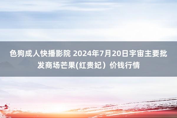 色狗成人快播影院 2024年7月20日宇宙主要批发商场芒果(红贵妃）价钱行情