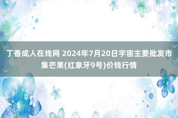 丁香成人在线网 2024年7月20日宇宙主要批发市集芒果(红象牙9号)价钱行情