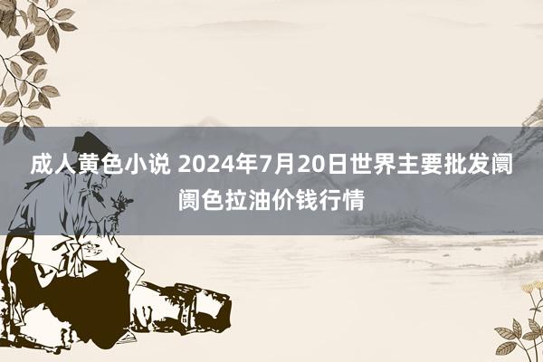 成人黄色小说 2024年7月20日世界主要批发阛阓色拉油价钱行情