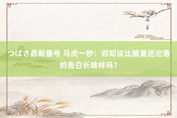 つばさ最新番号 马虎一秒：你知谈比腋臭还沦落的告白长啥样吗？