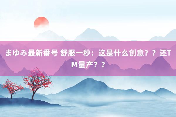 まゆみ最新番号 舒服一秒：这是什么创意？？还TM量产？？