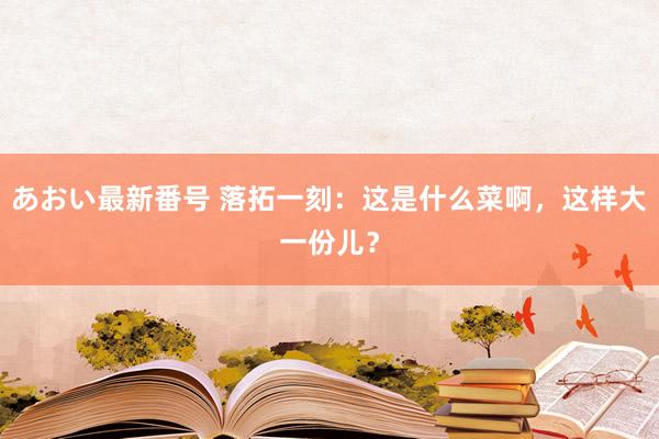 あおい最新番号 落拓一刻：这是什么菜啊，这样大一份儿？