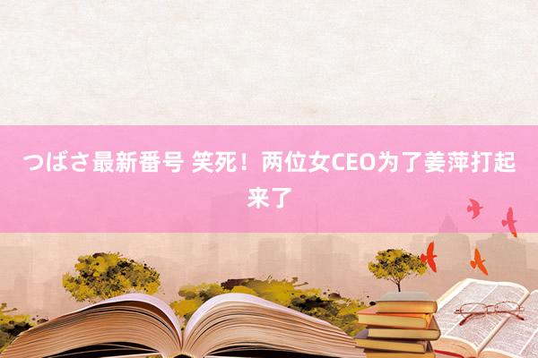 つばさ最新番号 笑死！两位女CEO为了姜萍打起来了