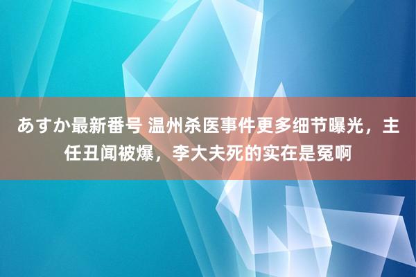 あすか最新番号 温州杀医事件更多细节曝光，主任丑闻被爆，李大夫死的实在是冤啊