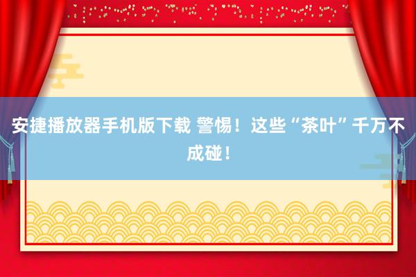 安捷播放器手机版下载 警惕！这些“茶叶”千万不成碰！