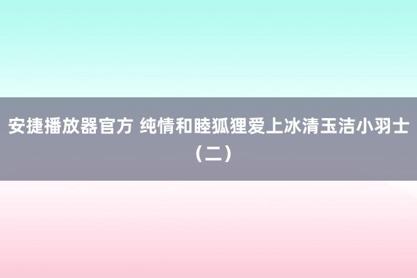 安捷播放器官方 纯情和睦狐狸爱上冰清玉洁小羽士（二）