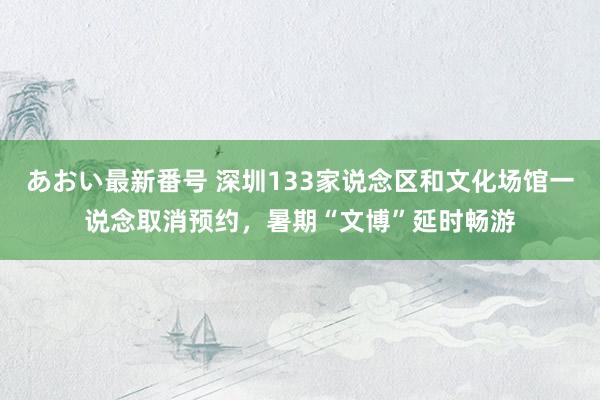 あおい最新番号 深圳133家说念区和文化场馆一说念取消预约，暑期“文博”延时畅游