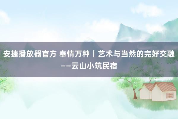 安捷播放器官方 奉情万种丨艺术与当然的完好交融——云山小筑民宿