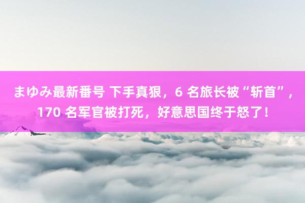 まゆみ最新番号 下手真狠，6 名旅长被“斩首”，170 名军官被打死，好意思国终于怒了！