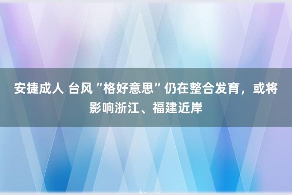 安捷成人 台风“格好意思”仍在整合发育，或将影响浙江、福建近岸