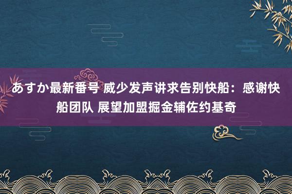 あすか最新番号 威少发声讲求告别快船：感谢快船团队 展望加盟掘金辅佐约基奇