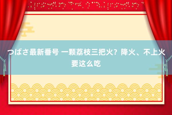 つばさ最新番号 一颗荔枝三把火？降火、不上火要这么吃