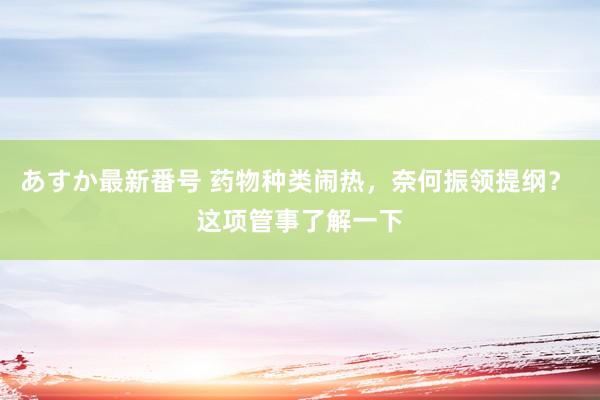 あすか最新番号 药物种类闹热，奈何振领提纲？ 这项管事了解一下