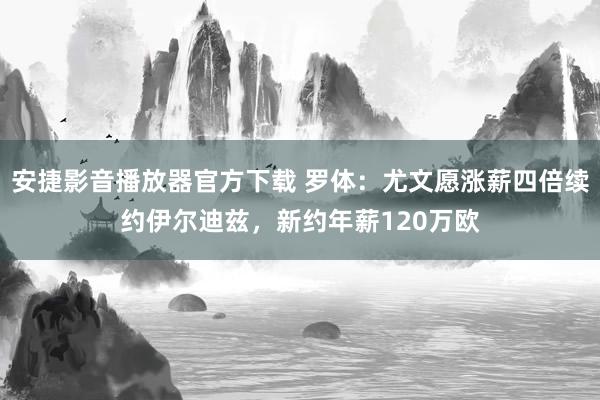 安捷影音播放器官方下载 罗体：尤文愿涨薪四倍续约伊尔迪兹，新约年薪120万欧