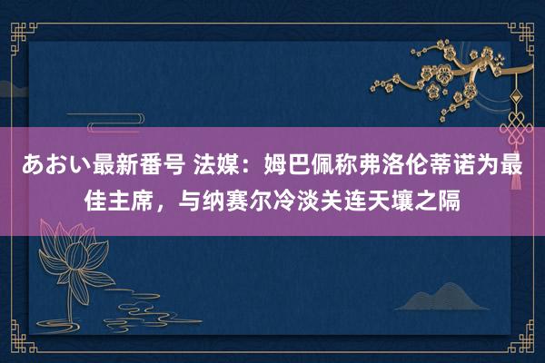 あおい最新番号 法媒：姆巴佩称弗洛伦蒂诺为最佳主席，与纳赛尔冷淡关连天壤之隔