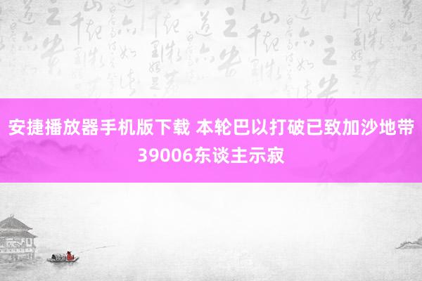 安捷播放器手机版下载 本轮巴以打破已致加沙地带39006东谈主示寂