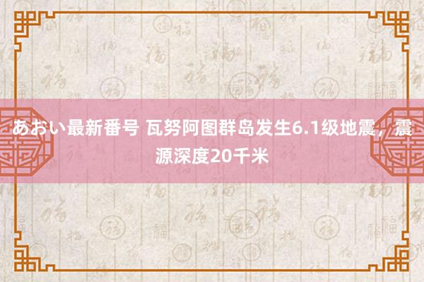 あおい最新番号 瓦努阿图群岛发生6.1级地震，震源深度20千米