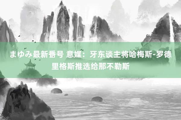 まゆみ最新番号 意媒：牙东谈主将哈梅斯-罗德里格斯推选给那不勒斯