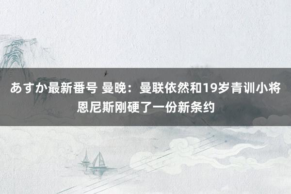 あすか最新番号 曼晚：曼联依然和19岁青训小将恩尼斯刚硬了一份新条约