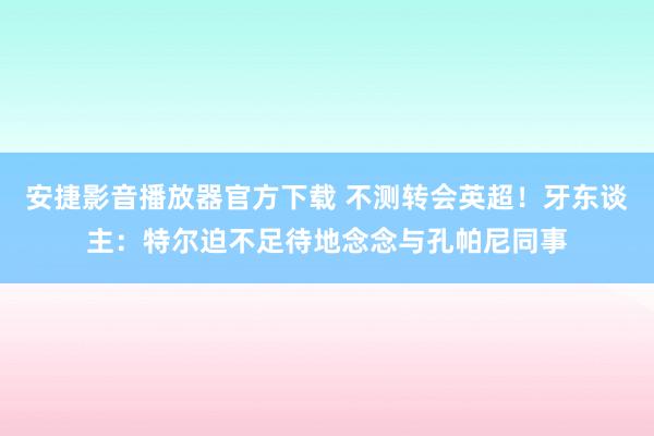 安捷影音播放器官方下载 不测转会英超！牙东谈主：特尔迫不足待地念念与孔帕尼同事