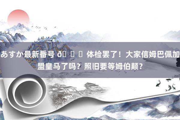 あすか最新番号 ?体检罢了！大家信姆巴佩加盟皇马了吗？照旧要等姆伯颠？