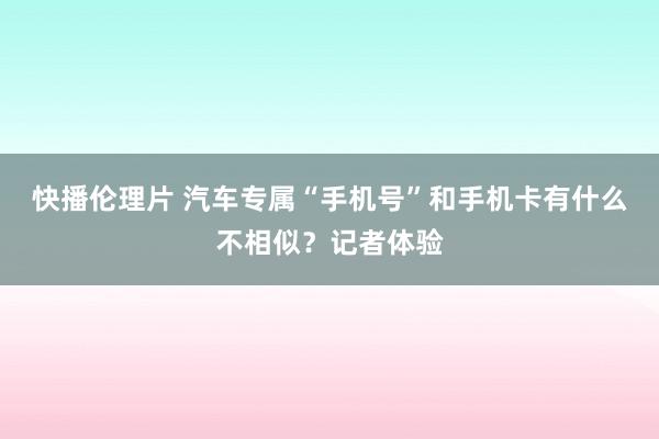 快播伦理片 汽车专属“手机号”和手机卡有什么不相似？记者体验