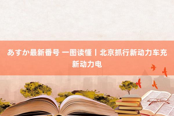 あすか最新番号 一图读懂丨北京抓行新动力车充新动力电