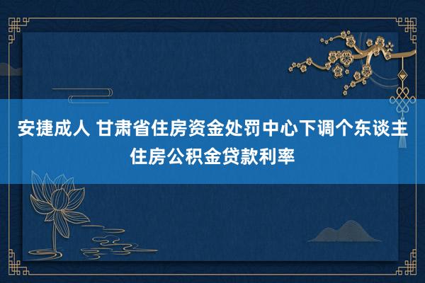 安捷成人 甘肃省住房资金处罚中心下调个东谈主住房公积金贷款利率