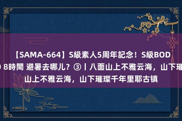 【SAMA-664】S級素人5周年記念！S級BODY中出しBEST30 8時間 避暑去哪儿？③丨八面山上不雅云海，山下璀璨千年里耶古镇