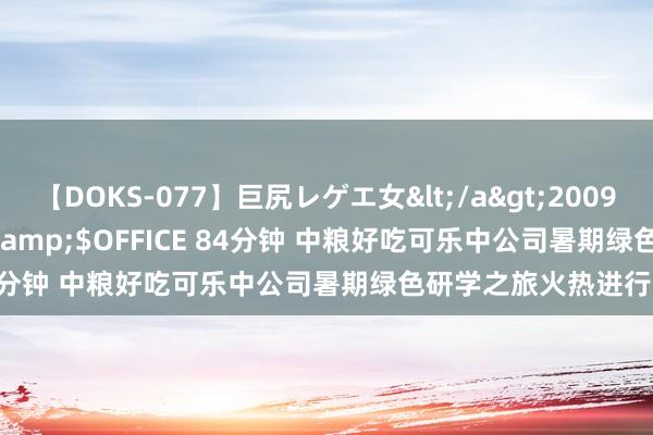 【DOKS-077】巨尻レゲエ女</a>2009-05-01OFFICE K’S&$OFFICE 84分钟 中粮好吃可乐中公司暑期绿色研学之旅火热进行中