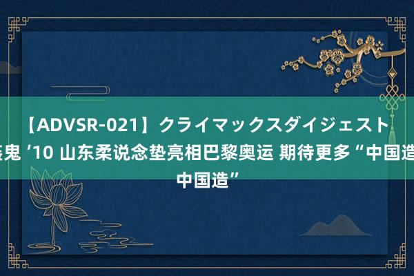 【ADVSR-021】クライマックスダイジェスト 姦鬼 ’10 山东柔说念垫亮相巴黎奥运 期待更多“中国造”