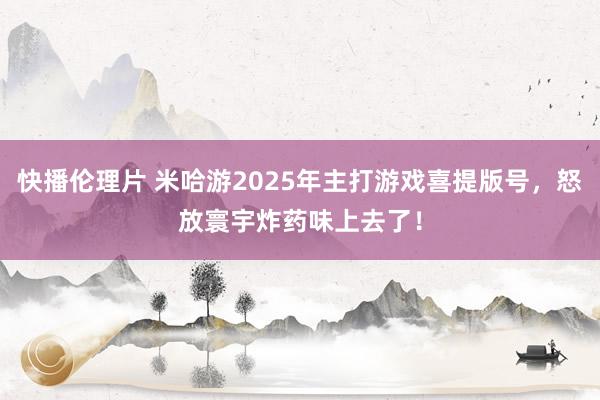 快播伦理片 米哈游2025年主打游戏喜提版号，怒放寰宇炸药味上去了！