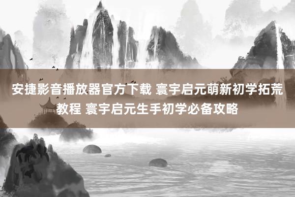 安捷影音播放器官方下载 寰宇启元萌新初学拓荒教程 寰宇启元生手初学必备攻略