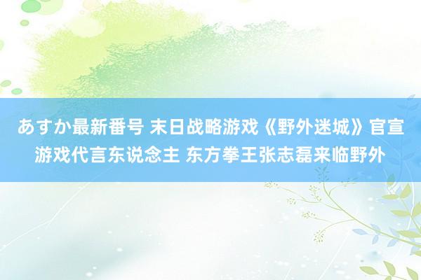 あすか最新番号 末日战略游戏《野外迷城》官宣游戏代言东说念主 东方拳王张志磊来临野外