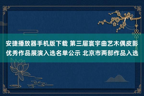 安捷播放器手机版下载 第三届寰宇曲艺木偶皮影优秀作品展演入选名单公示 北京市两部作品入选