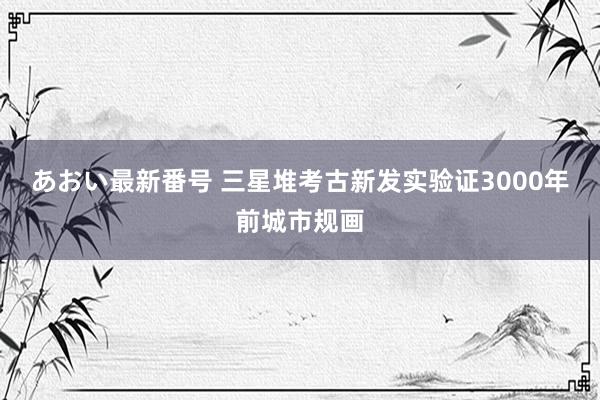 あおい最新番号 三星堆考古新发实验证3000年前城市规画