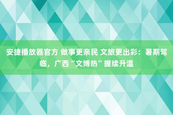 安捷播放器官方 做事更亲民 文旅更出彩：暑期驾临，广西“文博热”握续升温