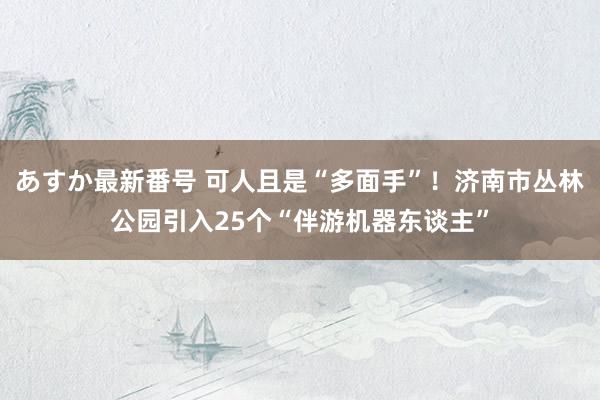 あすか最新番号 可人且是“多面手”！济南市丛林公园引入25个“伴游机器东谈主”